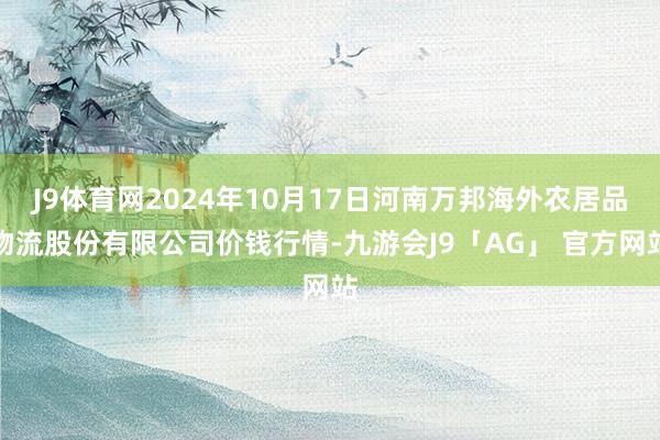 J9体育网2024年10月17日河南万邦海外农居品物流股份有限公司价钱行情-九游会J9「AG」 官方网站