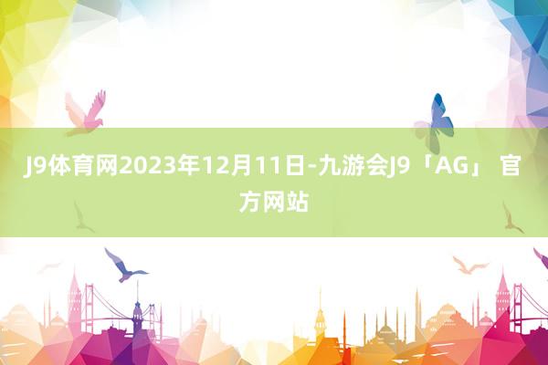 J9体育网2023年12月11日-九游会J9「AG」 官方网站