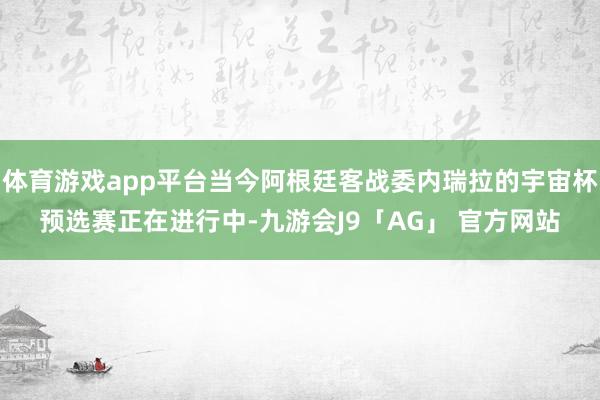 体育游戏app平台当今阿根廷客战委内瑞拉的宇宙杯预选赛正在进行中-九游会J9「AG」 官方网站