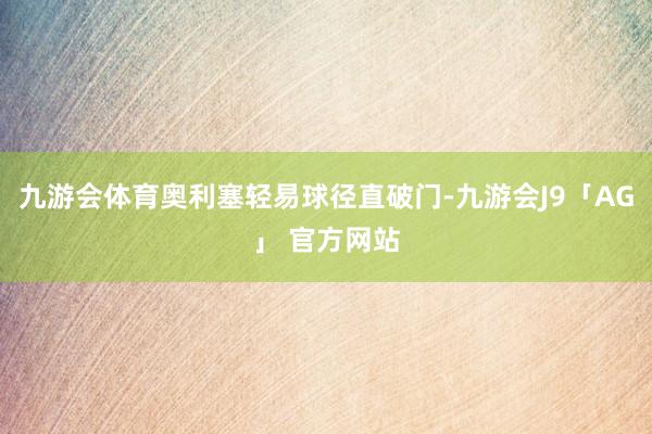 九游会体育奥利塞轻易球径直破门-九游会J9「AG」 官方网站