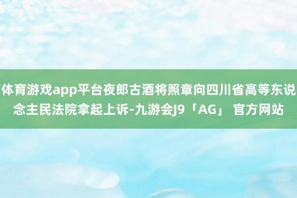 体育游戏app平台夜郎古酒将照章向四川省高等东说念主民法院拿起上诉-九游会J9「AG」 官方网站