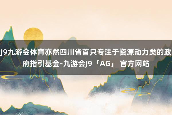 J9九游会体育亦然四川省首只专注于资源动力类的政府指引基金-九游会J9「AG」 官方网站