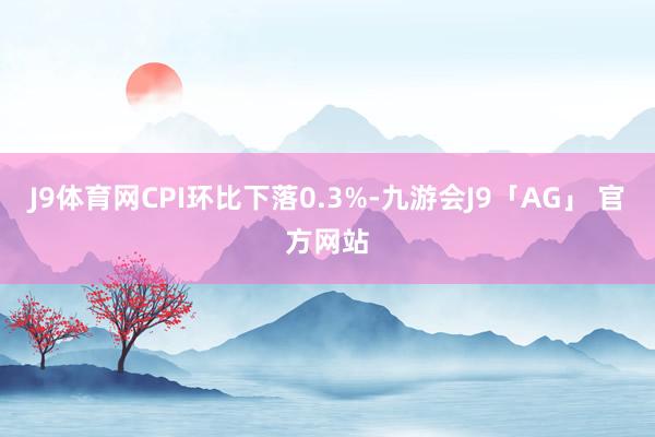 J9体育网CPI环比下落0.3%-九游会J9「AG」 官方网站