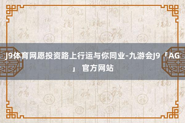 J9体育网愿投资路上行运与你同业-九游会J9「AG」 官方网站