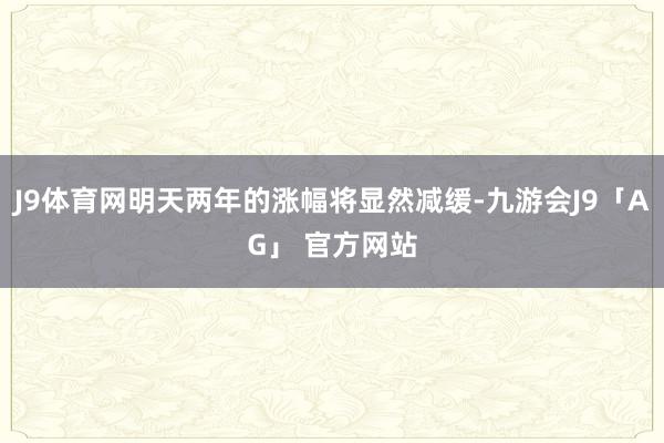 J9体育网明天两年的涨幅将显然减缓-九游会J9「AG」 官方网站