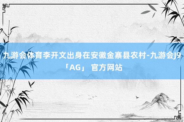 九游会体育李开文出身在安徽金寨县农村-九游会J9「AG」 官方网站