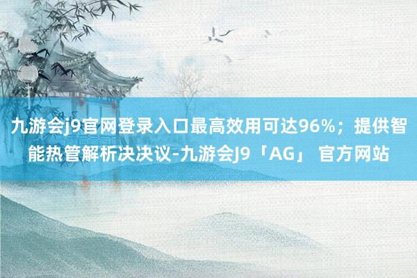 九游会j9官网登录入口最高效用可达96%；提供智能热管解析决决议-九游会J9「AG」 官方网站