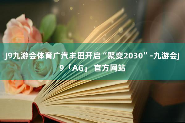 J9九游会体育广汽丰田开启“聚变2030”-九游会J9「AG」 官方网站