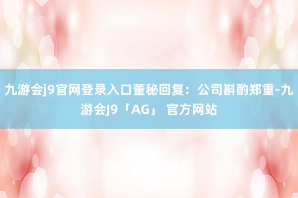 九游会j9官网登录入口董秘回复：公司斟酌郑重-九游会J9「AG」 官方网站