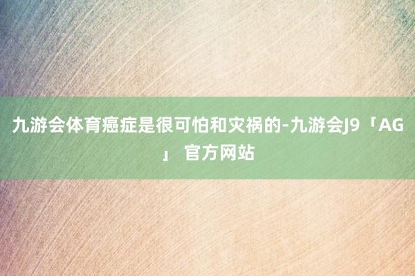 九游会体育癌症是很可怕和灾祸的-九游会J9「AG」 官方网站