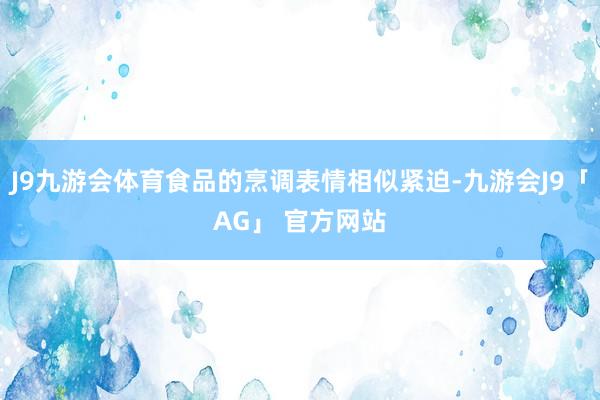 J9九游会体育食品的烹调表情相似紧迫-九游会J9「AG」 官方网站