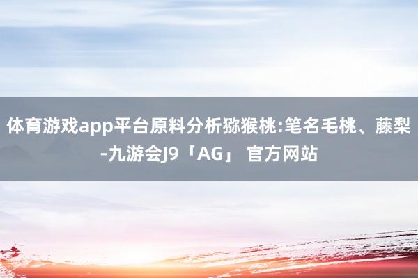 体育游戏app平台原料分析猕猴桃:笔名毛桃、藤梨-九游会J9「AG」 官方网站