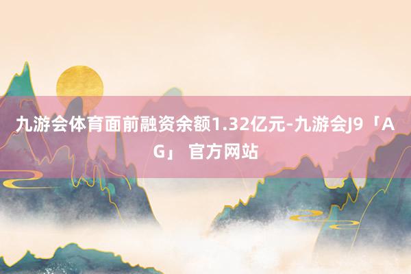九游会体育面前融资余额1.32亿元-九游会J9「AG」 官方网站