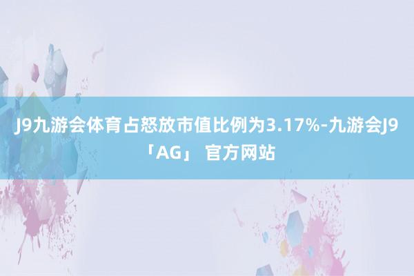 J9九游会体育占怒放市值比例为3.17%-九游会J9「AG」 官方网站