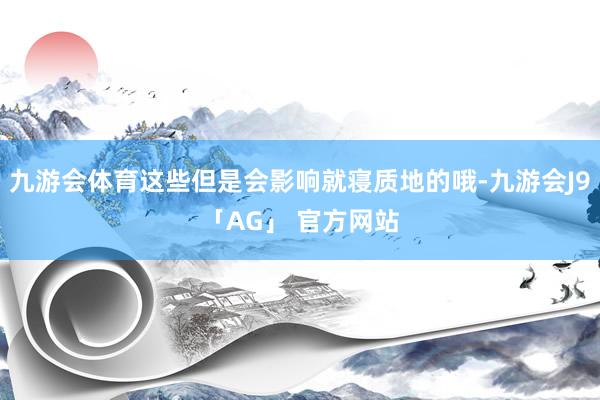 九游会体育这些但是会影响就寝质地的哦-九游会J9「AG」 官方网站