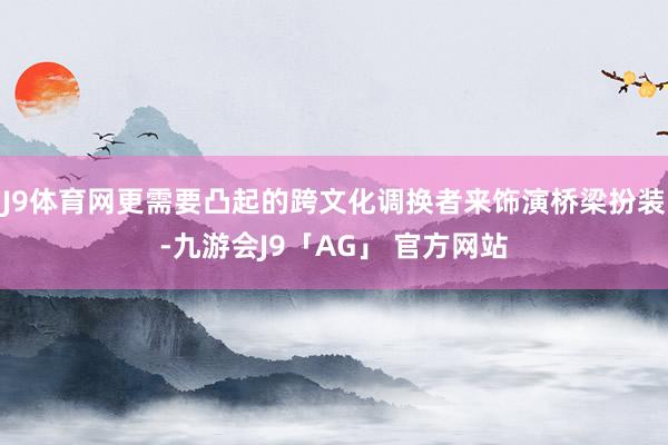 J9体育网更需要凸起的跨文化调换者来饰演桥梁扮装-九游会J9「AG」 官方网站