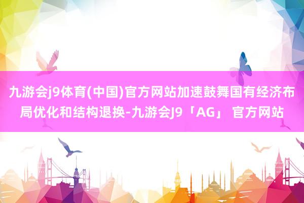 九游会j9体育(中国)官方网站加速鼓舞国有经济布局优化和结构退换-九游会J9「AG」 官方网站