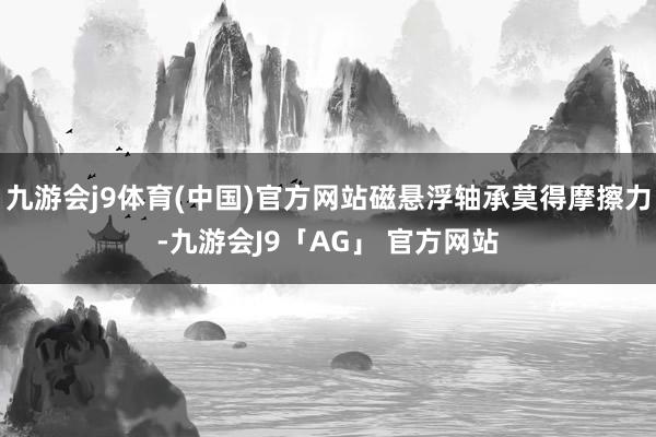 九游会j9体育(中国)官方网站磁悬浮轴承莫得摩擦力-九游会J9「AG」 官方网站