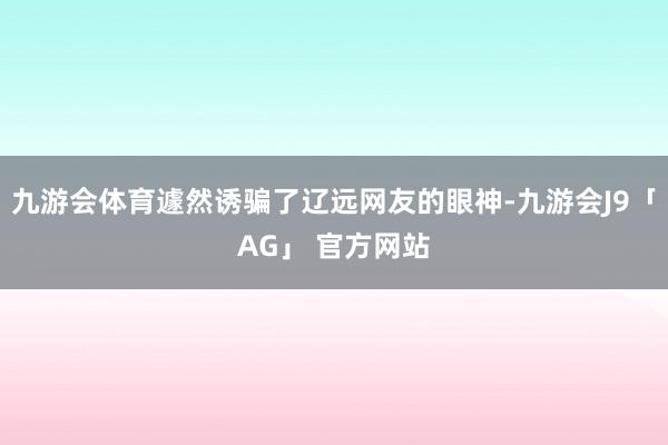 九游会体育遽然诱骗了辽远网友的眼神-九游会J9「AG」 官方网站