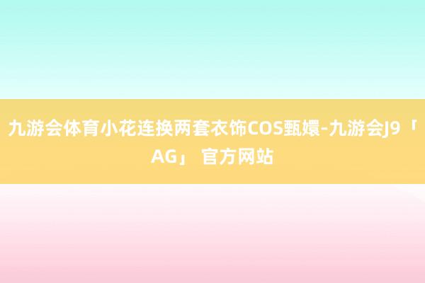 九游会体育小花连换两套衣饰COS甄嬛-九游会J9「AG」 官方网站