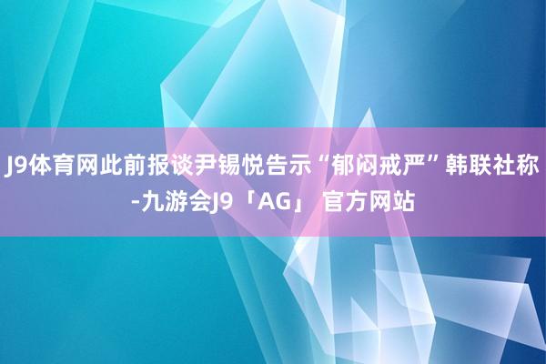 J9体育网此前报谈尹锡悦告示“郁闷戒严”韩联社称-九游会J9「AG」 官方网站