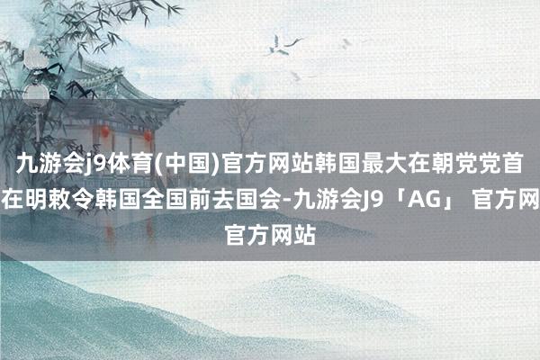 九游会j9体育(中国)官方网站韩国最大在朝党党首李在明敕令韩国全国前去国会-九游会J9「AG」 官方网站