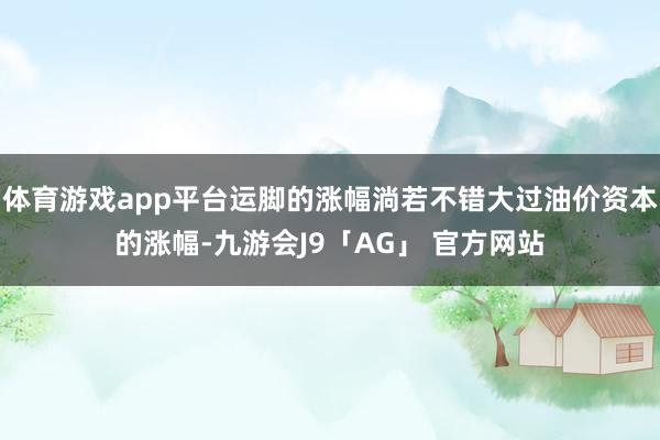 体育游戏app平台运脚的涨幅淌若不错大过油价资本的涨幅-九游会J9「AG」 官方网站