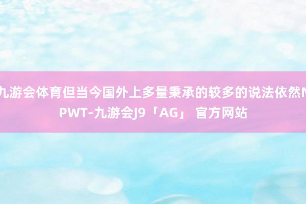 九游会体育但当今国外上多量秉承的较多的说法依然NPWT-九游会J9「AG」 官方网站