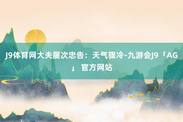 J9体育网大夫屡次忠告：天气骤冷-九游会J9「AG」 官方网站