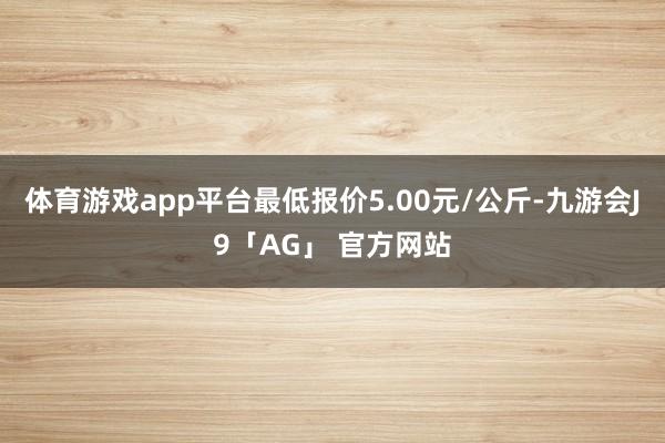 体育游戏app平台最低报价5.00元/公斤-九游会J9「AG」 官方网站