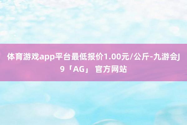 体育游戏app平台最低报价1.00元/公斤-九游会J9「AG」 官方网站