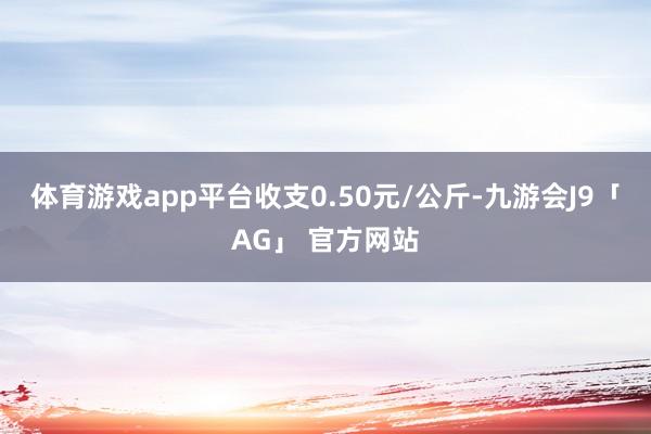 体育游戏app平台收支0.50元/公斤-九游会J9「AG」 官方网站