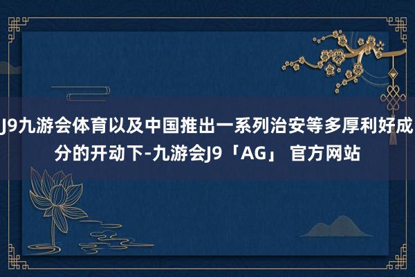 J9九游会体育以及中国推出一系列治安等多厚利好成分的开动下-九游会J9「AG」 官方网站