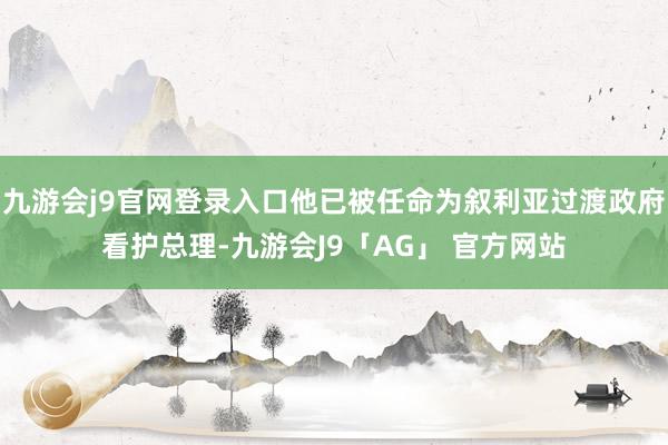 九游会j9官网登录入口他已被任命为叙利亚过渡政府看护总理-九游会J9「AG」 官方网站