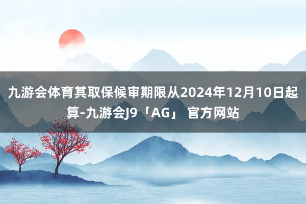 九游会体育其取保候审期限从2024年12月10日起算-九游会J9「AG」 官方网站