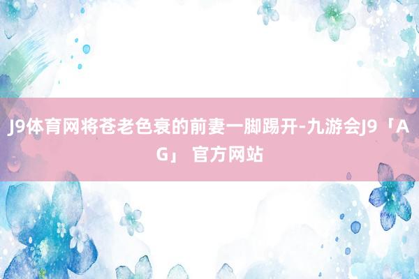 J9体育网将苍老色衰的前妻一脚踢开-九游会J9「AG」 官方网站