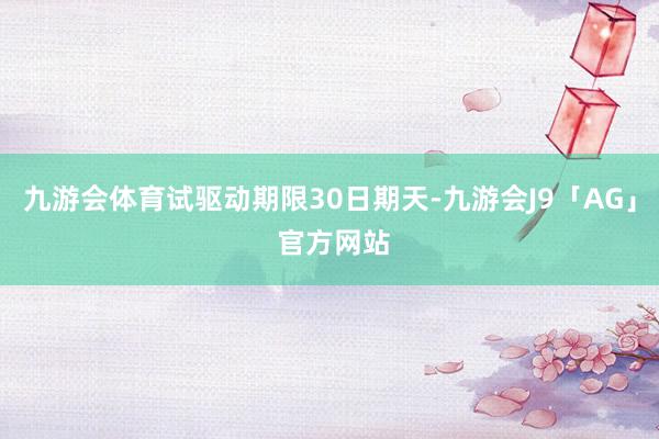 九游会体育试驱动期限30日期天-九游会J9「AG」 官方网站