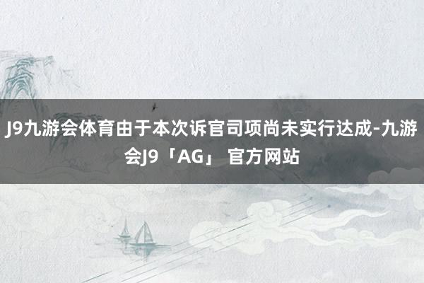 J9九游会体育由于本次诉官司项尚未实行达成-九游会J9「AG」 官方网站
