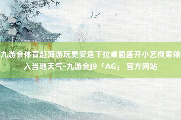 九游会体育赶海游玩更安适下拉桌面盛开小艺搜索输入当地天气-九游会J9「AG」 官方网站