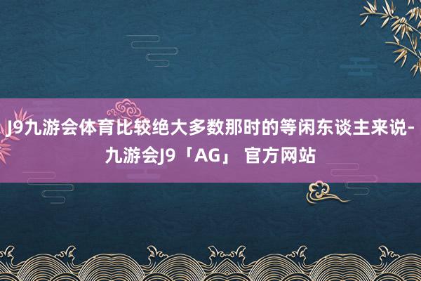 J9九游会体育比较绝大多数那时的等闲东谈主来说-九游会J9「AG」 官方网站