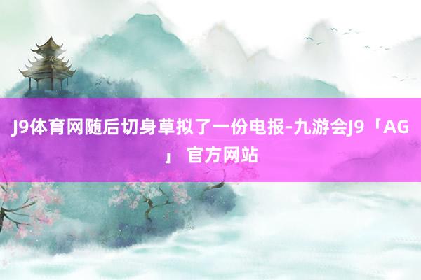 J9体育网随后切身草拟了一份电报-九游会J9「AG」 官方网站