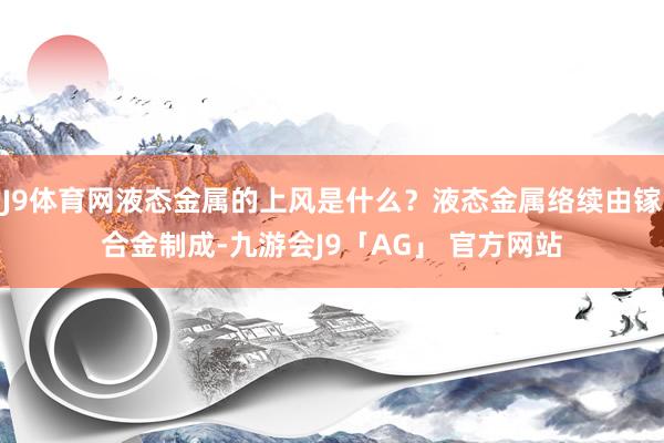 J9体育网液态金属的上风是什么？液态金属络续由镓合金制成-九游会J9「AG」 官方网站