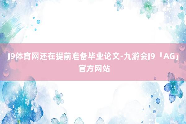 J9体育网还在提前准备毕业论文-九游会J9「AG」 官方网站