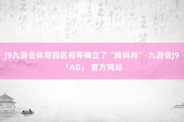 J9九游会体育园区相等确立了“姆妈岗”-九游会J9「AG」 官方网站