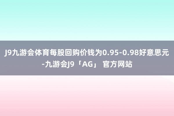 J9九游会体育每股回购价钱为0.95-0.98好意思元-九游会J9「AG」 官方网站