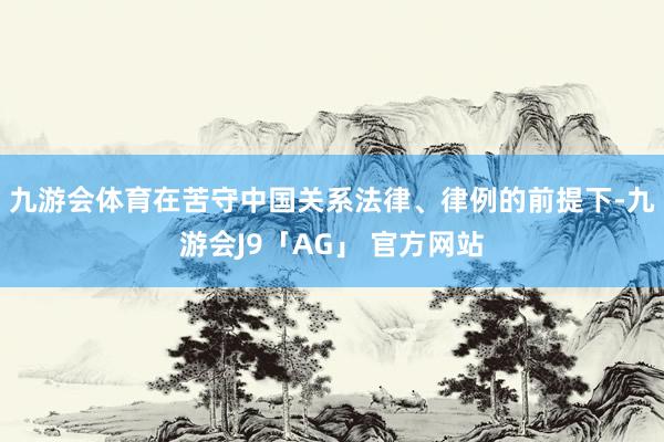 九游会体育在苦守中国关系法律、律例的前提下-九游会J9「AG」 官方网站