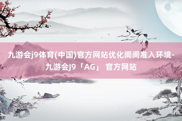 九游会j9体育(中国)官方网站　　优化阛阓准入环境-九游会J9「AG」 官方网站