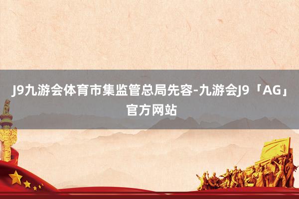 J9九游会体育　　市集监管总局先容-九游会J9「AG」 官方网站