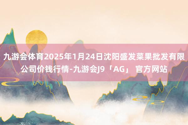 九游会体育2025年1月24日沈阳盛发菜果批发有限公司价钱行情-九游会J9「AG」 官方网站
