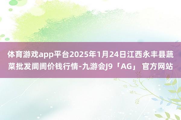 体育游戏app平台2025年1月24日江西永丰县蔬菜批发阛阓价钱行情-九游会J9「AG」 官方网站